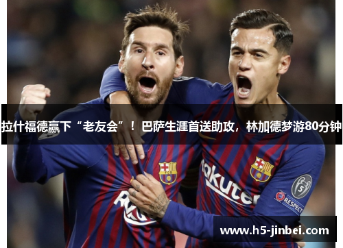 拉什福德赢下“老友会”！巴萨生涯首送助攻，林加德梦游80分钟
