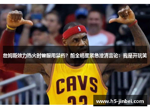 詹姆斯效力热火时曾服用禁药？前全明星紧急澄清言论：我是开玩笑